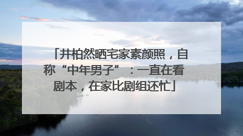 井柏然晒宅家素颜照，自称“中年男子”：一直在看剧本，在家比剧组还忙