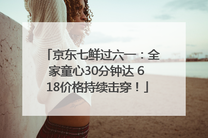 京东七鲜过六一：全家童心30分钟达 618价格持续击穿！