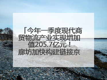 今年一季度现代商贸物流产业实现增加值205.7亿元！廊坊加快构建链接京津冀面向全世界的物流通道