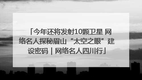 今年还将发射10颗卫星 网络名人探秘眉山“太空之眼”建设密码｜网络名人四川行