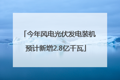 今年风电光伏发电装机预计新增2.8亿千瓦