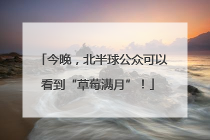 今晚，北半球公众可以看到“草莓满月”！