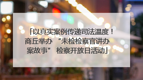 以真实案例传递司法温度！商丘举办 “未检检察官讲办案故事” 检察开放日活动