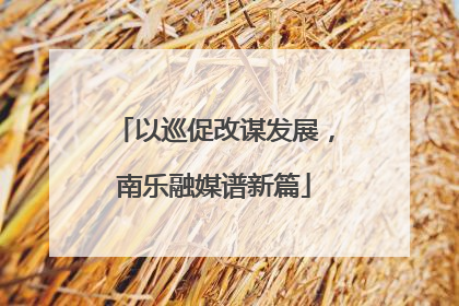 以巡促改谋发展，南乐融媒谱新篇