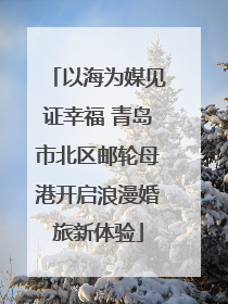 以海为媒见证幸福 青岛市北区邮轮母港开启浪漫婚旅新体验