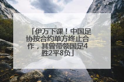 伊万下课！中国足协按合约单方终止合作，其曾带领国足4胜2平8负