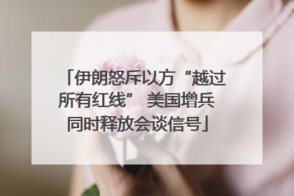 伊朗怒斥以方“越过所有红线” 美国增兵同时释放会谈信号