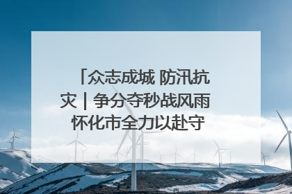 众志成城 防汛抗灾｜争分夺秒战风雨 怀化市全力以赴守护人民群众安全