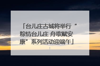 台儿庄古城将举行“粽情台儿庄 舟歌赋安康”系列活动迎端午