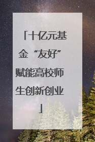 十亿元基金“友好”赋能高校师生创新创业