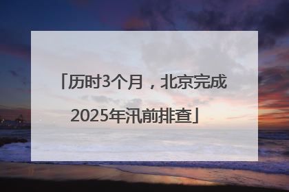 历时3个月，北京完成2025年汛前排查