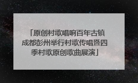 原创村歌唱响百年古镇 成都彭州举行村歌传唱暨四季村歌原创歌曲展演