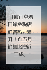 厦门空港口岸免税店消费热力攀升！前五月销售比增近三成