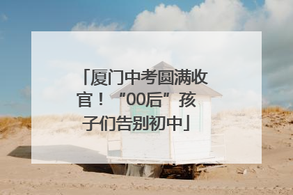 厦门中考圆满收官！“00后”孩子们告别初中