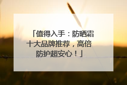 值得入手：防晒霜十大品牌推荐，高倍防护超安心！