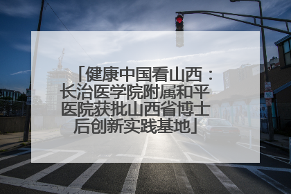 健康中国看山西：长治医学院附属和平医院获批山西省博士后创新实践基地