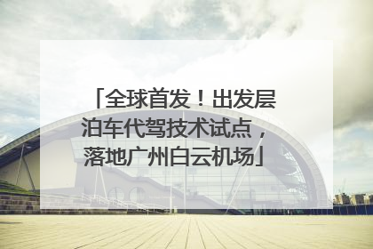 全球首发！出发层泊车代驾技术试点，落地广州白云机场
