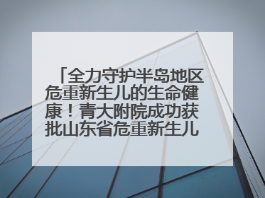 全力守护半岛地区危重新生儿的生命健康！青大附院成功获批山东省危重新生儿救治中心