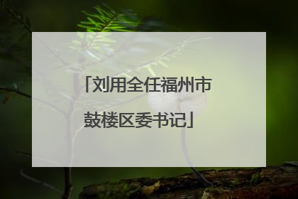 刘用全任福州市鼓楼区委书记