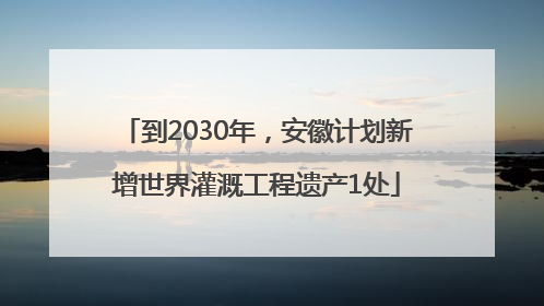 到2030年，安徽计划新增世界灌溉工程遗产1处