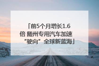 前5个月增长1.6倍 随州专用汽车加速“驶向”全球新蓝海