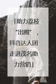 助力荔枝“出圈”，抖音达人团走进茂名助力营销