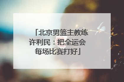 北京男篮主教练许利民：把全运会每场比赛打好