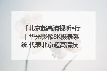 北京超高清视听•行｜华光影像8K摄录系统 代表北京超高清技术站上国家舞台