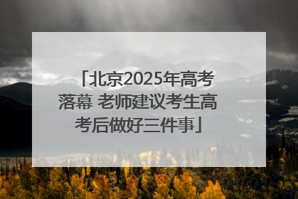 北京2025年高考落幕 老师建议考生高考后做好三件事