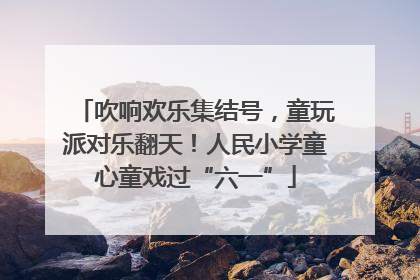 吹响欢乐集结号，童玩派对乐翻天！人民小学童心童戏过“六一”