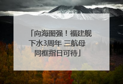 向海图强！福建舰下水3周年 三航母同框指日可待