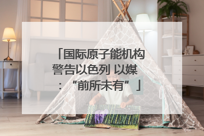 国际原子能机构警告以色列 以媒：“前所未有”