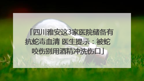 四川雅安这3家医院储备有抗蛇毒血清 医生提示：被蛇咬伤别用酒精冲洗伤口