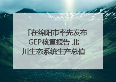 在绵阳市率先发布GEP核算报告 北川生态系统生产总值达590亿元｜新闻发布最前线