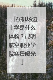 在机场边上学是什么体验？昆明航空职业学院实景曝光