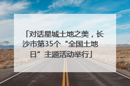 对话星城土地之美，长沙市第35个“全国土地日”主题活动举行