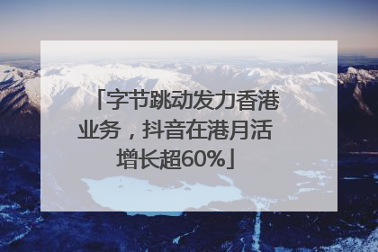 字节跳动发力香港业务，抖音在港月活增长超60%