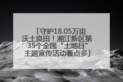 守护18.05万亩沃土良田！湘江新区第35个全国“土地日”主题宣传活动看点多