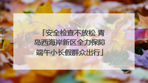 安全检查不放松 青岛西海岸新区全力保障端午小长假群众出行