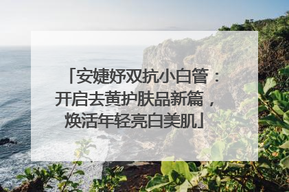 安婕妤双抗小白管：开启去黄护肤品新篇，焕活年轻亮白美肌
