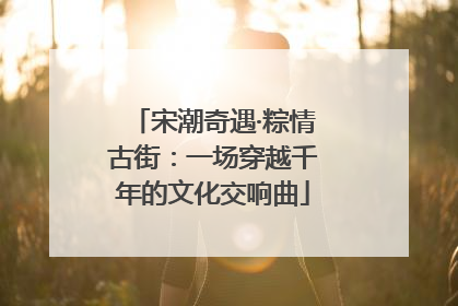 宋潮奇遇·粽情古街：一场穿越千年的文化交响曲
