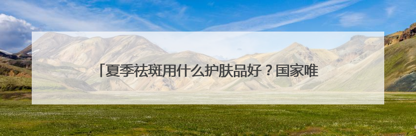 夏季祛斑用什么护肤品好？国家唯一认证的祛斑产品，高口碑大热门
