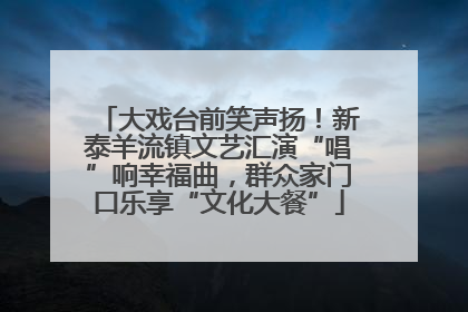 大戏台前笑声扬！新泰羊流镇文艺汇演“唱”响幸福曲，群众家门口乐享“文化大餐”