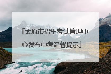 太原市招生考试管理中心发布中考温馨提示