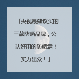 央视最建议买的三款防晒品牌，公认好用的防晒霜！实力出众！