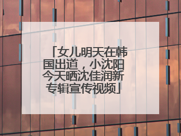 女儿明天在韩国出道，小沈阳今天晒沈佳润新专辑宣传视频