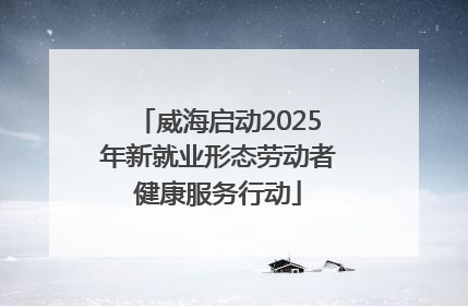 威海启动2025年新就业形态劳动者健康服务行动