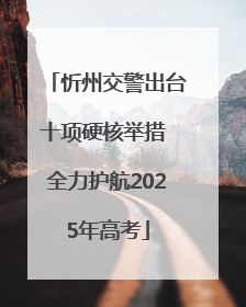 忻州交警出台十项硬核举措 全力护航2025年高考