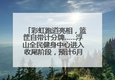 彩虹跑道亮相，篮筐自带计分牌……浮山全民健身中心进入收尾阶段，预计6月30日试运营