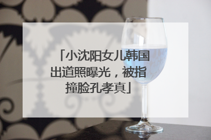 小沈阳女儿韩国出道照曝光，被指撞脸孔孝真